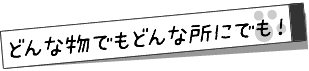 どんな物でも、どんな所にも